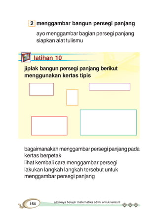 asyiknya belajar matematika sd/mi untuk kelas II
164
2 menggambar bangun persegi panjang
ayo menggambar bagian persegi panjang
siapkan alat tulismu
latihan 10
jiplak bangun persegi panjang berikut
menggunakan kertas tipis
bagaimanakahmenggambarpersegipanjangpada
kertas berpetak
lihat kembali cara menggambar persegi
lakukan langkah langkah tersebut untuk
menggambar persegi panjang
 