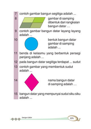 bangun datar
171
7 contoh gambar bangun segitiga adalah ...
8 gambar di samping
dibentuk dari rangkaian
bangun datar …
9 contoh gambar bangun datar layang layang
adalah ...
10 bentuk bangun datar
gambar di samping
adalah ...
11 benda di kelasmu yang berbentuk persegi
panjang adalah ...
12 pada bangun datar segitiga terdapat ... sudut
13 contoh gambar yang membentuk sudut
adalah ...
14 nama bangun datar
di samping adalah …
15 bangun datar yang mempunyai sudut siku siku
adalah ...
 