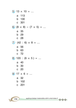 asyiknya belajar matematika sd/mi untuk kelas II
174
5 13 × 10 = …
a 113
b 130
c 301
6 (8 × 8) – (7 × 5) = …
a 35
b 29
c 28
7 (42 : 6) × 8 = …
a 56
b 63
c 72
8 120 : (6 × 5 ) = …
a 40
b 30
c 20
9 17 × 6 = …
a 32
b 102
c 201
 