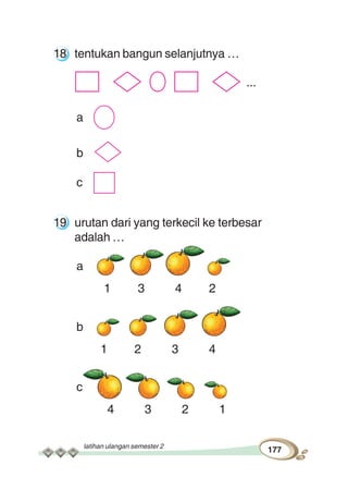 latihan ulangan semester 2
177
18 tentukan bangun selanjutnya …
...
a
b
c
19 urutan dari yang terkecil ke terbesar
adalah …
a
1 3 4 2
b
1 2 3 4
c
4 3 2 1
 