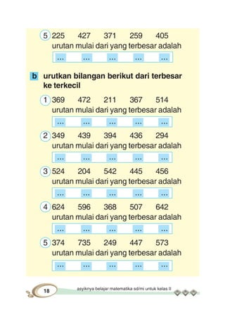 asyiknya belajar matematika sd/mi untuk kelas II
18
5 225 427 371 259 405
urutan mulai dari yang terbesar adalah
... ... ... ... ...
b urutkan bilangan berikut dari terbesar
ke terkecil
1 369 472 211 367 514
urutan mulai dari yang terbesar adalah
... ... ... ... ...
2 349 439 394 436 294
urutan mulai dari yang terbesar adalah
... ... ... ... ...
3 524 204 542 445 456
urutan mulai dari yang terbesar adalah
... ... ... ... ...
4 624 596 368 507 642
urutan mulai dari yang terbesar adalah
... ... ... ... ...
5 374 735 249 447 573
urutan mulai dari yang terbesar adalah
... ... ... ... ...
 