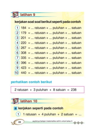 asyiknya belajar matematika sd/mi untuk kelas II
22
latihan 9
kerjakansoalsoalberikutsepertipadacontoh
1 184 = ... ratusan + ... puluhan + ... satuan
2 179 = ... ratusan + ... puluhan + ... satuan
3 201 = ... ratusan + ... puluhan + ... satuan
4 220 = ... ratusan + ... puluhan + ... satuan
5 267 = ... ratusan + ... puluhan + ... satuan
6 308 = ... ratusan + ... puluhan + ... satuan
7 335 = ... ratusan + ... puluhan + ... satuan
8 396 = ... ratusan + ... puluhan + ... satuan
9 423 = ... ratusan + ... puluhan + ... satuan
10 440 = ... ratusan + ... puluhan + ... satuan
perhatikan contoh berikut
2 ratusan + 3 puluhan + 8 satuan = 238
latihan 10
a kerjakan seperti pada contoh
1 1 ratusan + 4 puluhan + 2 satuan = ...
 