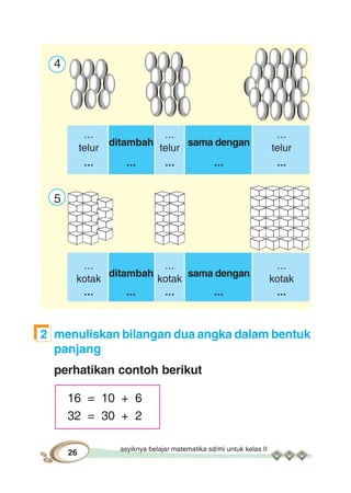asyiknya belajar matematika sd/mi untuk kelas II
26
4
...
ditambah
...
sama dengan
...
telur telur telur
... ... ... ... ...
5
...
ditambah
...
sama dengan
...
kotak kotak kotak
... ... ... ... ...
2 menuliskan bilangan dua angka dalam bentuk
panjang
perhatikan contoh berikut
16 = 10 + 6
32 = 30 + 2
 