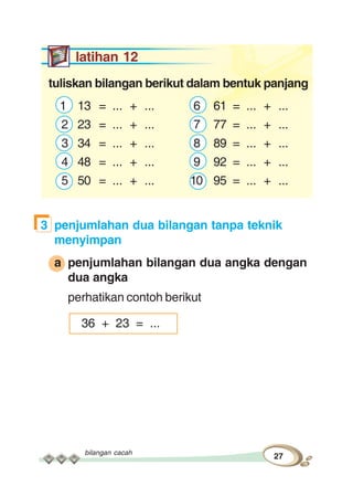 bilangan cacah
27
latihan 12
tuliskan bilangan berikut dalam bentuk panjang
1 13 = ... + ... 6 61 = ... + ...
2 23 = ... + ... 7 77 = ... + ...
3 34 = ... + ... 8 89 = ... + ...
4 48 = ... + ... 9 92 = ... + ...
5 50 = ... + ... 10 95 = ... + ...
3 penjumlahan dua bilangan tanpa teknik
menyimpan
a penjumlahan bilangan dua angka dengan
dua angka
perhatikan contoh berikut
36 + 23 = ...
 