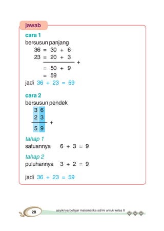 asyiknya belajar matematika sd/mi untuk kelas II
28
jawab
cara 1
bersusun panjang
36 = 30 + 6
23 = 20 + 3
–––––––––– +
= 50 + 9
= 59
jadi 36 + 23 = 59
cara 2
bersusun pendek
3 6
2 3
––––– +
5 9
tahap 1
satuannya 6 + 3 = 9
tahap 2
puluhannya 3 + 2 = 9
jadi 36 + 23 = 59
 