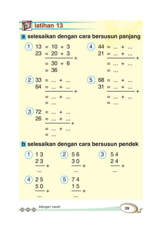 bilangan cacah
29
latihan 13
a selesaikan dengan cara bersusun panjang
1 13 = 10 + 3 4 44 = ... + ...
23 = 20 + 3 21 = ... + ...
––––––––– + ––––––––– +
= 30 + 6 = ... + ...
= 36 = ...
2 33 = ... + ... 5 68 = ... + ...
64 = ... + ... 31 = ... + ...
––––––––– + ––––––––– +
= ... + ... = ... + ...
= ... = ...
3 72 = ... + ...
26 = ... + ...
–––––––– +
= ... + ...
= ...
b selesaikan dengan cara bersusun pendek
1 1 3 2 5 6 3 5 4
2 3 3 0 2 4
––– + ––– + ––– +
... ... ...
4 2 5 5 7 4
5 0 1 5
––– + ––– +
... ...
 