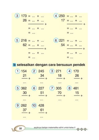 asyiknya belajar matematika sd/mi untuk kelas II
32
3 173 = ... + ... 4 250 = ... + ...
26 = ... + ... 17 = ... + ...
–––––––– + –––––––– +
= ... + ... = ... + ...
= ... = ...
5 216 = ... + ... 6 221 = ... + ...
62 = ... + ... 54 = ... + ...
–––––––– + –––––––– +
= ... + ... = ... + ...
= ... = ...
b selesaikan dengan cara bersusun pendek
1 154 2 245 3 271 4 170
21 34 18 26
––– + ––– + ––– + ––– +
... ... ... ...
5 362 6 227 7 305 8 481
30 51 70 15
––– + ––– + ––– + ––– +
... ... ... ...
9 262 10 428
37 61
––– + ––– +
... ...
 