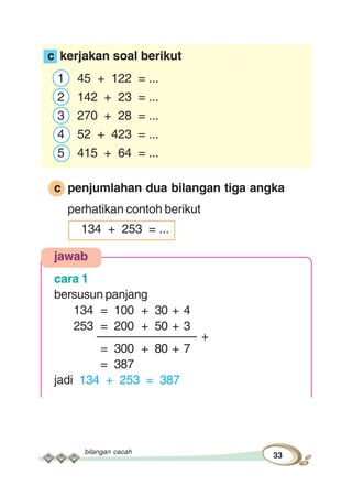 bilangan cacah
33
c kerjakan soal berikut
1 45 + 122 = ...
2 142 + 23 = ...
3 270 + 28 = ...
4 52 + 423 = ...
5 415 + 64 = ...
c penjumlahan dua bilangan tiga angka
perhatikan contoh berikut
134 + 253 = ...
jawab
cara 1
bersusun panjang
134 = 100 + 30 + 4
253 = 200 + 50 + 3
––––––––––––––– +
= 300 + 80 + 7
= 387
jadi 134 + 253 = 387
 