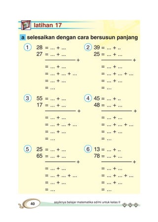 asyiknya belajar matematika sd/mi untuk kelas II
40
latihan 17
a selesaikan dengan cara bersusun panjang
1 28 = ... + ... 2 39 = ... + ..
27 = ... + ... 25 = ... + ...
–––––––––– + –––––––––– +
= ... + ... = ... + ...
= ... + ... + ... = ... + ... + ...
= ... + ... = ... + ...
= ... = ...
3 55 = ... + ... 4 45 = ... + ..
17 = ... + ... 48 = ... + ...
–––––––––– + –––––––––– +
= ... + ... = ... + ...
= ... + ... + ... = ... + ... + ...
= ... + ... = ... + ...
= ... = ...
5 25 = ... + ... 6 13 = ... + ..
65 = ... + ... 78 = ... + ...
–––––––––– + –––––––––– +
= ... + ... = ... + ...
= ... + ... + ... = ... + ... + ...
= ... + ... = ... + ...
= ... = ...
 