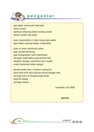 pengantar
vi
p e n g a n t a r
apa kabar anak-anak indonesia
salam jumpa
pastinya sekarang kalian senang sekali
karena sudah naik kelas
buku matematika ini hadir menjumpai kalian
agar kalian senang belajar matematika
buku ini akan membantu kalian
agar pandai berhitung
juga mengerjakan soal matematika
hitungan matematika yang terlihat sulit
disajikan dengan sederhana dan mudah
untuk menemani kalian belajar
penulis sadar buku ini belum sempurna
saran dan kritik akan penulis terima dengan baik
semoga buku ini berguna bagi kalian
selamat belajar
semoga sukses
surakarta, mei 2008
penulis
 