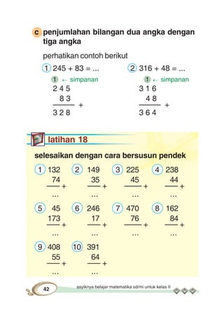 asyiknya belajar matematika sd/mi untuk kelas II
42
c penjumlahan bilangan dua angka dengan
tiga angka
perhatikan contoh berikut
1 245 + 83 = ... 2 316 + 48 = ...
1 simpanan 1 simpanan
2 4 5 3 1 6
8 3 4 8
––––– + ––––– +
3 2 8 3 6 4
latihan 18
selesaikan dengan cara bersusun pendek
1 132 2 149 3 225 4 238
74 35 45 44
––– + ––– + –––– + ––– +
... ... ... ...
5 45 6 246 7 470 8 162
173 17 76 84
––– + ––– + –––– + ––– +
... ... ... ...
9 408 10 391
55 64
––– + ––– +
... ...
 