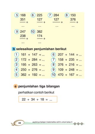 asyiknya belajar matematika sd/mi untuk kelas II
44
5 168 6 225 7 284 8 150
351 127 127 376
––– + ––– + –––– + ––– +
... ... ... ...
9 247 10 382
238 174
––– + ––– +
... ...
b selesaikan penjumlahan berikut
1 161 + 147 = ... 6 207 + 144 = ...
2 172 + 284 = ... 7 158 + 235 = ...
3 195 + 263 = ... 8 376 + 216 = ...
4 250 + 276 = ... 9 109 + 248 = ...
5 362 + 192 = ... 10 470 + 167 = ...
e penjumlahan tiga bilangan
perhatikan contoh berikut
22 + 34 + 18 = ...
 