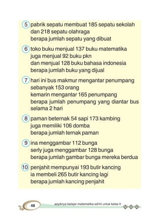 asyiknya belajar matematika sd/mi untuk kelas II
48
5 pabrik sepatu membuat 185 sepatu sekolah
dan 218 sepatu olahraga
berapa jumlah sepatu yang dibuat
6 toko buku menjual 137 buku matematika
juga menjual 92 buku pkn
dan menjual 128 buku bahasa indonesia
berapa jumlah buku yang dijual
7 hari ini bus makmur mengantar penumpang
sebanyak 153 orang
kemarin mengantar 165 penumpang
berapa jumlah penumpang yang diantar bus
selama 2 hari
8 paman beternak 54 sapi 173 kambing
juga memiliki 106 domba
berapa jumlah ternak paman
9 ina menggambar 112 bunga
serly juga menggambar 128 bunga
berapa jumlah gambar bunga mereka berdua
10 penjahit mempunyai 193 butir kancing
ia membeli 265 butir kancing lagi
berapa jumlah kancing penjahit
 