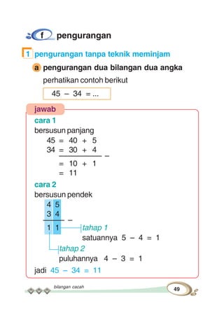 bilangan cacah
49
f pengurangan
1 pengurangan tanpa teknik meminjam
a pengurangan dua bilangan dua angka
perhatikan contoh berikut
45 – 34 = ...
jawab
cara 1
bersusun panjang
45 = 40 + 5
34 = 30 + 4
–––––––––– –
= 10 + 1
= 11
cara 2
bersusun pendek
4 5
3 4
––––– –
1 1 tahap 1
satuannya 5 – 4 = 1
tahap 2
puluhannya 4 – 3 = 1
jadi 45 – 34 = 11
 