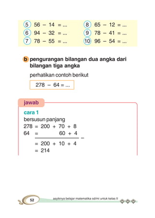 asyiknya belajar matematika sd/mi untuk kelas II
52
5 56 – 14 = ... 8 65 – 12 = ...
6 94 – 32 = ... 9 78 – 41 = ...
7 78 – 55 = ... 10 96 – 54 = ...
b pengurangan bilangan dua angka dari
bilangan tiga angka
perhatikan contoh berikut
278 – 64 = ...
jawab
cara 1
bersusun panjang
278 = 200 + 70 + 8
64 = 60 + 4
––––––––––––––– –
= 200 + 10 + 4
= 214
 