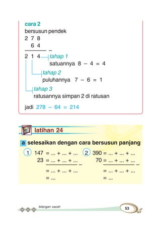 bilangan cacah
53
cara 2
bersusun pendek
2 7 8
6 4
––––––– –
2 1 4 tahap 1
satuannya 8 – 4 = 4
tahap 2
puluhannya 7 – 6 = 1
tahap 3
ratusannya simpan 2 di ratusan
jadi 278 – 64 = 214
latihan 24
a selesaikan dengan cara bersusun panjang
1 147 = ... + ... + ... 2 390 = ... + ... + ...
23 = ... + ... + ... 70 = ... + ... + ...
–––––––––– – –––––––––– –
= ... + ... + ... = ... + ... + ...
= ... = ...
 