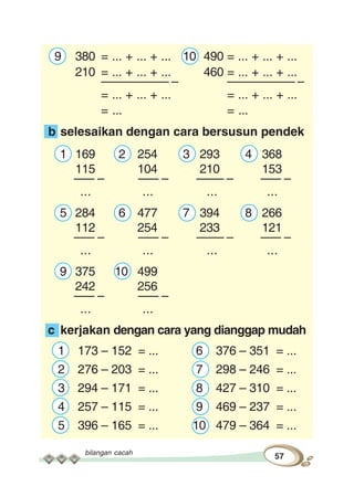 bilangan cacah
57
9 380 = ... + ... + ... 10 490 = ... + ... + ...
210 = ... + ... + ... 460 = ... + ... + ...
–––––––––– – –––––––––– –
= ... + ... + ... = ... + ... + ...
= ... = ...
b selesaikan dengan cara bersusun pendek
1 169 2 254 3 293 4 368
115 104 210 153
––– – ––– – –––– – ––– –
... ... ... ...
5 284 6 477 7 394 8 266
112 254 233 121
––– – ––– – –––– – ––– –
... ... ... ...
9 375 10 499
242 256
––– – ––– –
... ...
c kerjakan dengan cara yang dianggap mudah
1 173 – 152 = ... 6 376 – 351 = ...
2 276 – 203 = ... 7 298 – 246 = ...
3 294 – 171 = ... 8 427 – 310 = ...
4 257 – 115 = ... 9 469 – 237 = ...
5 396 – 165 = ... 10 479 – 364 = ...
 