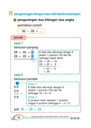 asyiknya belajar matematika sd/mi untuk kelas II
58
2 pengurangandengansatukaliteknikmeminjam
a pengurangan dua bilangan dua angka
perhatikan contoh
56 – 28 = ...
jawab
cara 1
bersusun panjang
56 = 50 + 6
28 = 20 + 8
–––––––––––– –
cara 2
bersusun pendek
16
5 6
2 8
––– –
2 8
jadi 56 – 28 = 28
6 tidak bisa dikurangi dengan 8
pinjam 1 puluhan (10) dari 56
sehingga dapat ditulis
56 = 40 + 16
28 = 20 + 8
–––––––––––– –
= 20 + 8
= 28
tahap 1
6 tidak bisa dikurangi dengan 8
pinjam 1 puluhan (10) dari 56
sehingga 16 – 8 = 8
tahap 2
5 puluhan telah dipinjam 1 puluhan
tinggal 4 puluhan sehingga 4 – 2 = 2
 
