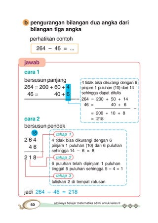 asyiknya belajar matematika sd/mi untuk kelas II
60
b pengurangan bilangan dua angka dari
bilangan tiga angka
perhatikan contoh
264 – 46 = ...
jawab
cara 1
bersusun panjang
264 = 200 + 60 + 4
46 = 40 + 6
–––––––––––––––––––
cara 2
bersusun pendek
18
2 6 4
4 6
––––– –
2 1 8
jadi 264 – 46 = 218
tahap 1
4 tidak bisa dikurangi dengan 6
pinjam 1 puluhan (10) dari 6 puluhan
sehingga 14 – 6 = 8
tahap 2
6 puluhan telah dipinjam 1 puluhan
tinggal 5 puluhan sehingga 5 – 4 = 1
tahap 3
tuliskan 2 di tempat ratusan
4 tidak bisa dikurangi dengan 6
pinjam 1 puluhan (10) dari 14
sehingga dapat ditulis
264 = 200 + 50 + 14
46 = 40 + 6
––––––––––––––– –
= 200 + 10 + 8
= 218
 