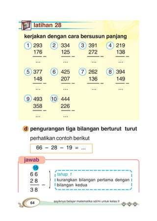 asyiknya belajar matematika sd/mi untuk kelas II
64
latihan 28
kerjakan dengan cara bersusun panjang
1 293 2 334 3 391 4 219
176 125 272 138
––– – ––– – –––– – ––– –
... ... ... ...
5 377 6 425 7 262 8 394
148 207 136 149
––– – ––– – –––– – ––– –
... ... ... ...
9 493 10 444
358 226
––– – ––– –
... ...
d pengurangan tiga bilangan berturut turut
perhatikan contoh berikut
66 – 28 – 19 = ...
jawab
16
6 6
2 8
––– –
3 8
tahap 1
kurangkan bilangan pertama dengan
bilangan kedua}
 