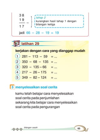 bilangan cacah
65
3 8
1 9
––– –
1 7
jadi 66 – 28 – 19 = 19
latihan 29
kerjakan dengan cara yang dianggap mudah
1 281 – 113 – 59 = ...
2 350 – 68 – 135 = ...
3 320 – 135 – 66 = ...
4 217 – 26 – 175 = ...
5 349 – 82 – 124 = ...
3 menyelesaikan soal cerita
kamu telah belajar cara menyelesaikan
soal cerita pada penjumlahan
sekarang kita belajar cara menyelesaikan
soal cerita pada pengurangan
tahap 2
kurangkan hasil tahap 1 dengan
bilangan ketiga}
 