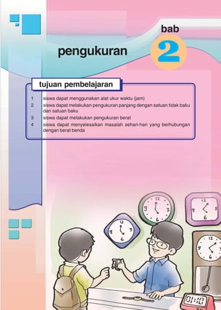 pengukuran
71
pengukuran
1 siswa dapat menggunakan alat ukur waktu (jam)
2 siswa dapat melakukan pengukuran panjang dengan satuan tidak baku
dan satuan baku
3 siswa dapat melakukan pengukuran berat
4 siswa dapat menyelesaikan masalah sehari-hari yang berhubungan
dengan berat benda
tujuan pembelajaran
22
bab
 