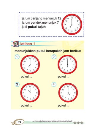 asyiknya belajar matematika sd/mi untuk kelas II
74
jarum panjang menunjuk 12
jarum pendek menunjuk 7
jadi pukul tujuh
latihan 1
menunjukkan pukul berapakah jam berikut
1 2
pukul ... pukul ...
3 4
pukul ... pukul ...
 