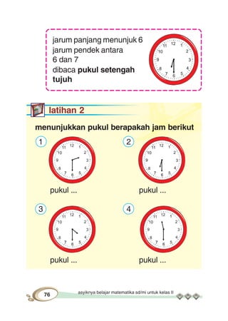 asyiknya belajar matematika sd/mi untuk kelas II
76
jarum panjang menunjuk 6
jarum pendek antara
6 dan 7
dibaca pukul setengah
tujuh
latihan 2
menunjukkan pukul berapakah jam berikut
1 2
pukul ... pukul ...
3 4
pukul ... pukul ...
 