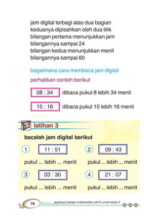 asyiknya belajar matematika sd/mi untuk kelas II
78
jam digital terbagi atas dua bagian
keduanya dipisahkan oleh dua titik
bilangan pertama menunjukkan jam
bilangannya sampai 24
bilangan kedua menunjukkan menit
bilangannya sampai 60
bagaimana cara membaca jam digital
perhatikan contoh berikut
08 : 34 dibaca pukul 8 lebih 34 menit
15 : 16 dibaca pukul 15 lebih 16 menit
latihan 3
bacalah jam digital berikut
1 11 : 51 2 09 : 43
pukul ... lebih ... menit pukul ... lebih ... menit
3 03 : 30 4 21 : 07
pukul ... lebih ... menit pukul ... lebih ... menit
 
