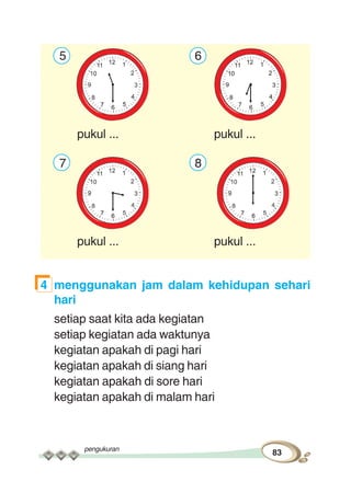 pengukuran
83
5 6
pukul ... pukul ...
7 8
pukul ... pukul ...
4 menggunakan jam dalam kehidupan sehari
hari
setiap saat kita ada kegiatan
setiap kegiatan ada waktunya
kegiatan apakah di pagi hari
kegiatan apakah di siang hari
kegiatan apakah di sore hari
kegiatan apakah di malam hari
 