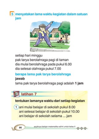 asyiknya belajar matematika sd/mi untuk kelas II
86
5 menyatakan lama waktu kegiatan dalam satuan
jam
setiap hari minggu
pak tarya berolahraga pagi di taman
dia mulai berolahraga pada pukul 6.00
dia selesai olahraga pukul 7.00
berapa lama pak tarya berolahraga
jawab
lama pak tarya berolahraga pagi adalah 1 jam
latihan 7
tentukan lamanya waktu dari setiap kegiatan
1 ani mulai belajar di sekolah pukul 8.00
ani selesai belajar di sekolah pukul 10.00
ani belajar di sekolah selama ... jam
 