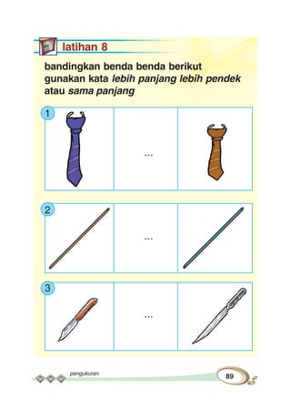 pengukuran
89
latihan 8
bandingkan benda benda berikut
gunakan kata lebih panjang lebih pendek
atau sama panjang
1
...
2
...
3
...
 