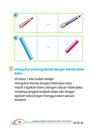 asyiknya belajar matematika sd/mi untuk kelas II
90
4
...
5
...
2 mengukur panjang benda dengan satuan tidak
baku
di kelas 1 kita sudah belajar
mengukur benda dengan beberapa cara
masih ingatkah kamu dengan satuan tidak baku
misalnya jengkal langkah depa dan lengan
apakah kekurangan menggunakan satuan
tersebut
 