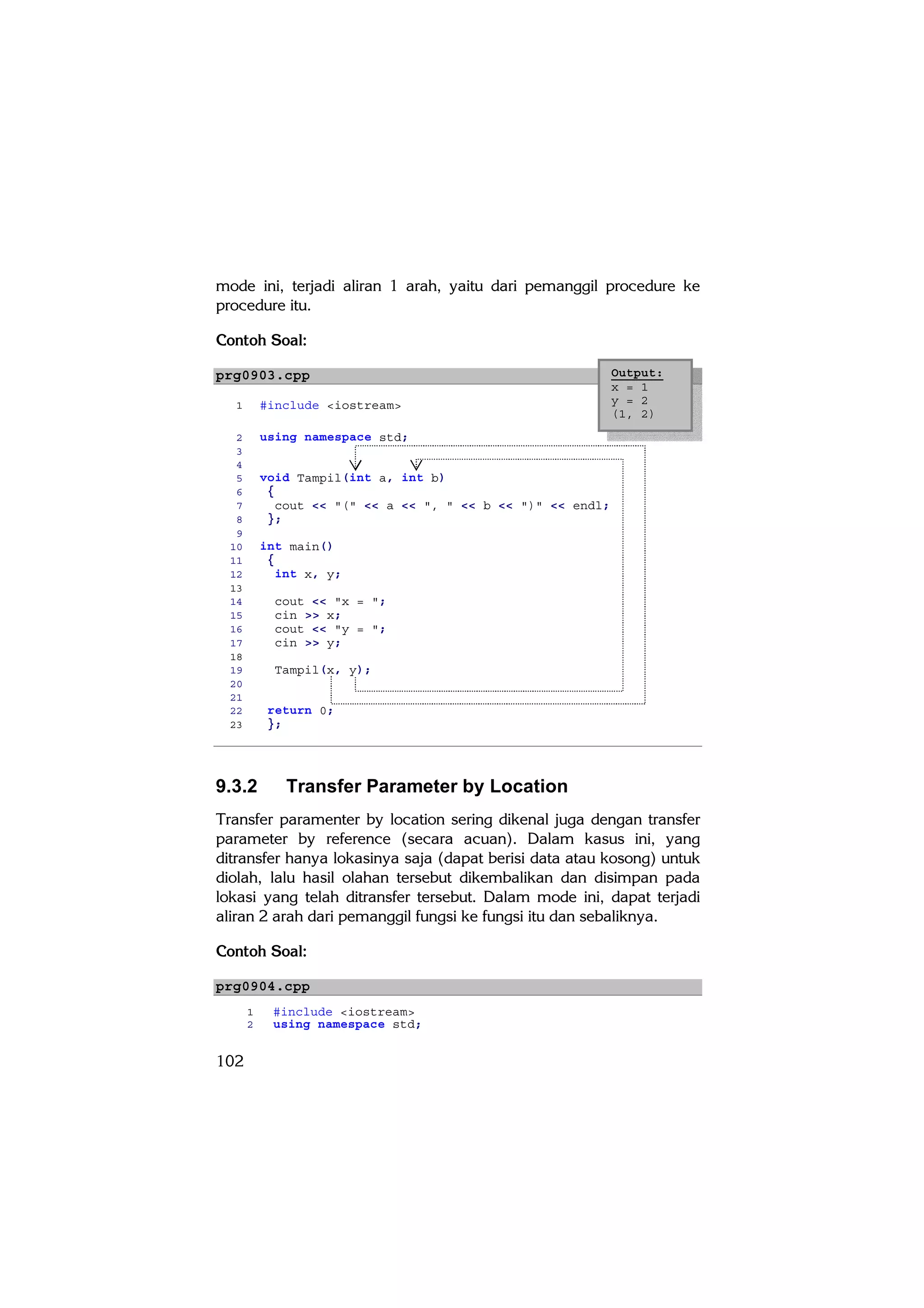 mode ini, terjadi aliran 1 arah, yaitu dari pemanggil procedure ke
procedure itu.

Contoh Soal:

prg0903.cpp                                                   Output:
                                                              x = 1
  1        #include <iostream>                                y = 2
                                                              (1, 2)
   2       using namespace std;
   3
   4
   5       void Tampil(int a, int b)
   6        {
   7          cout << "(" << a << ", " << b << ")" << endl;
   8        };
   9
  10       int main()
  11        {
  12          int x, y;
  13
  14         cout << "x = ";
  15         cin >> x;
  16         cout << "y = ";
  17         cin >> y;
  18
  19         Tampil(x, y);
  20
  21
  22        return 0;
  23        };




9.3.2         Transfer Parameter by Location
Transfer paramenter by location sering dikenal juga dengan transfer
parameter by reference (secara acuan). Dalam kasus ini, yang
ditransfer hanya lokasinya saja (dapat berisi data atau kosong) untuk
diolah, lalu hasil olahan tersebut dikembalikan dan disimpan pada
lokasi yang telah ditransfer tersebut. Dalam mode ini, dapat terjadi
aliran 2 arah dari pemanggil fungsi ke fungsi itu dan sebaliknya.

Contoh Soal:

prg0904.cpp
       1    #include <iostream>
       2    using namespace std;


102
 