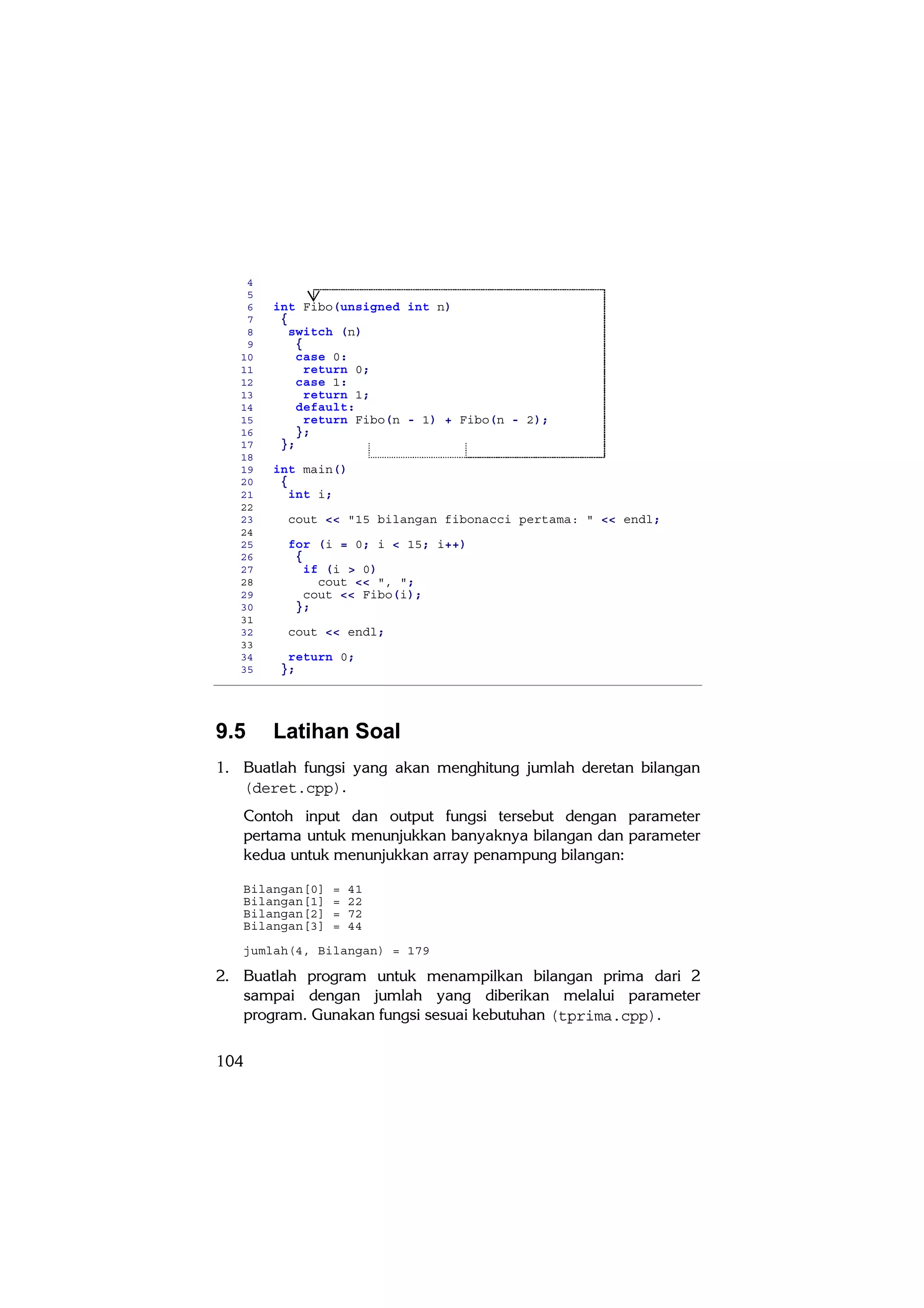 4
    5
    6   int Fibo(unsigned int n)
    7    {
    8      switch (n)
    9       {
   10       case 0:
   11         return 0;
   12       case 1:
   13         return 1;
   14       default:
   15         return Fibo(n - 1) + Fibo(n - 2);
   16       };
   17    };
   18
   19   int main()
   20    {
   21      int i;
   22
   23     cout << "15 bilangan fibonacci pertama: " << endl;
   24
   25     for (i = 0; i < 15; i++)
   26      {
   27        if (i > 0)
   28          cout << ", ";
   29        cout << Fibo(i);
   30      };
   31
   32     cout << endl;
   33
   34     return 0;
   35    };




9.5     Latihan Soal
1. Buatlah fungsi yang akan menghitung jumlah deretan bilangan
   (deret.cpp).
   Contoh input dan output fungsi tersebut dengan parameter
   pertama untuk menunjukkan banyaknya bilangan dan parameter
   kedua untuk menunjukkan array penampung bilangan:

   Bilangan[0]   =   41
   Bilangan[1]   =   22
   Bilangan[2]   =   72
   Bilangan[3]   =   44

   jumlah(4, Bilangan) = 179

2. Buatlah program untuk menampilkan bilangan prima dari 2
   sampai dengan jumlah yang diberikan melalui parameter
   program. Gunakan fungsi sesuai kebutuhan (tprima.cpp).

104
 