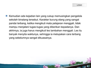 LOGO




? Kemudian ada kejadian lain yang cukup memusingkan pengelola
  sekolah binatang tersebut. Karakter burung elang yang sangat
  pandai terbang, ketika mengikuti mata pelajaran menggali, tidak
  mampu menjalani tugas-tugas yang diberikan kepadanya. Dan
  akhirnya, ia juga harus mengikuti les tambahan menggali. Les itu
  banyak menyita waktunya, sehingga ia melupakan cara terbang
  yang sebelumnya sangat dikuasainya.




                                Page P 10
 