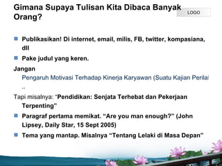 Gimana Supaya Tulisan Kita Dibaca Banyak
                                                             LOGO
Orang?

? Publikasikan! Di internet, email, milis, FB, twitter, kompasiana,
  dll
? Pake judul yang keren.
Jangan
  Pengaruh Motivasi Terhadap Kinerja Karyawan (Suatu Kajian Perilaku Ind
  ..
Tapi misalnya: Pendidikan: Senjata Terhebat dan Pekerjaan
  Terpenting
? Paragraf pertama memikat. Are you man enough? (John
  Lipsey, Daily Star, 15 Sept 2005)
? Tema yang mantap. Misalnya Tentang Lelaki di Masa Depan



                               Page P 14
 
