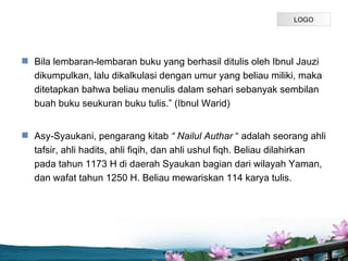 LOGO




? Bila lembaran-lembaran buku yang berhasil ditulis oleh Ibnul Jauzi
  dikumpulkan, lalu dikalkulasi dengan umur yang beliau miliki, maka
  ditetapkan bahwa beliau menulis dalam sehari sebanyak sembilan
  buah buku seukuran buku tulis. (Ibnul Warid)


? Asy-Syaukani, pengarang kitab  Nailul Authar  adalah seorang ahli
  tafsir, ahli hadits, ahli fiqih, dan ahli ushul fiqh. Beliau dilahirkan
  pada tahun 1173 H di daerah Syaukan bagian dari wilayah Yaman,
  dan wafat tahun 1250 H. Beliau mewariskan 114 karya tulis.




                                 Page P 15
 