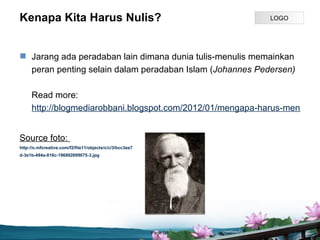 Kenapa Kita Harus Nulis?                                             LOGO




? Jarang ada peradaban lain dimana dunia tulis-menulis memainkan
  peran penting selain dalam peradaban Islam (Johannes Pedersen)

     Read more:
     http://blogmediarobbani.blogspot.com/2012/01/mengapa-harus-menulis.h


Source foto:
http://o.mfcreative.com/f2/file11/objects/c/c/3/bcc3ee7
d-3e1b-494a-816c-196892699075-3.jpg




                                                          Page P 3
 