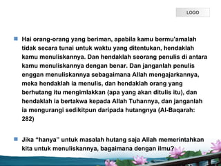LOGO




? Hai orang-orang yang beriman, apabila kamu bermu'amalah
  tidak secara tunai untuk waktu yang ditentukan, hendaklah
  kamu menuliskannya. Dan hendaklah seorang penulis di antara
  kamu menuliskannya dengan benar. Dan janganlah penulis
  enggan menuliskannya sebagaimana Allah mengajarkannya,
  meka hendaklah ia menulis, dan hendaklah orang yang
  berhutang itu mengimlakkan (apa yang akan ditulis itu), dan
  hendaklah ia bertakwa kepada Allah Tuhannya, dan janganlah
  ia mengurangi sedikitpun daripada hutangnya (Al-Baqarah:
  282)


? Jika hanya untuk masalah hutang saja Allah memerintahkan
  kita untuk menuliskannya, bagaimana dengan ilmu?
                            Page P 4
 