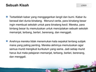 Sebuah Kisah                                                 LOGO




? Terbetiklah kabar yang menggegerkan langit dan bumi. Kabar itu
  berasal dari dunia binatang. Menurut cerita, para binatang besar
  ingin membuat sekolah untuk para binatang kecil. Mereka, para
  bintang besar itu memutuskan untuk menciptakan sebuah sekolah
  memanjat, terbang, berlari, berenang, dan menggali.


? Anehnya mereka tidak menemukan kata sepakat tentang subjek
  mana yang paling penting. Mereka akhirnya memutuskan agar
  semua murid mengikuti kurikulum yang sama. Jadi setiap murid
  harus ikut mata pelajaran memanjat, terbang, berlari, berenang,
  dan menggali.



                                Page P 8
 