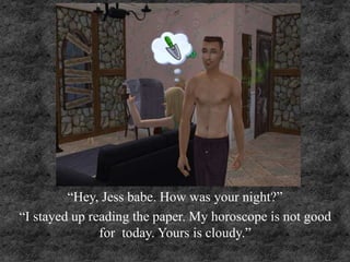 “Hey, Jess babe. How was your night?”
“I stayed up reading the paper. My horoscope is not good
for today. Yours is cloudy.”
 
