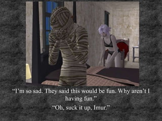 “I’m so sad. They said this would be fun. Why aren’t I
having fun.”
“Oh, suck it up, Imur.”
 