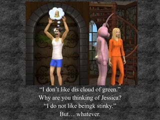 “I don’t like dis cloud of green.”
Why are you thinking of Jessica?
“I do not like beingk stinky.”
But… whatever.
 