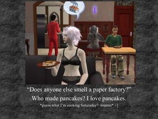 “Does anyone else smell a paper factory?”
Who made pancakes? I love pancakes.
*guess what I’m cooking Saturaday?~hmmm* =]
 