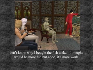 I don’t know why I bought the fish tank… I thought it
would be more fun but nooo, it’s more work.
 