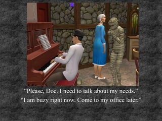 “Please, Doc. I need to talk about my needs.”
“I am buzy right now. Come to my office later.”
 