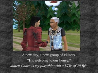 A new day, a new group of visitors.
“Hi, welcome to our house.”
Julien Cooke is my playable with a LTW of 20 Bfs.
 