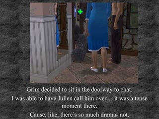 Grim decided to sit in the doorway to chat.
I was able to have Julien call him over… it was a tense
moment there.
Cause, like, there’s so much drama- not.
 