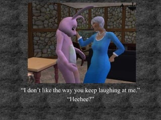 “I don’t like the way you keep laughing at me.”
“Heehee?”
 